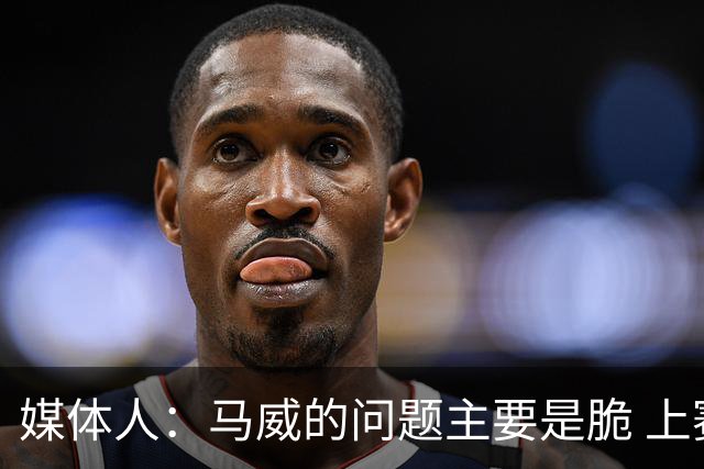 媒体人：马威的问题主要是脆 上赛季的60场出勤已经是生涯之最