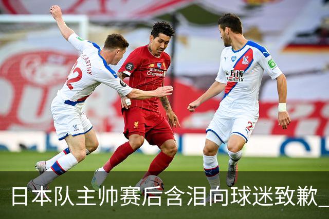 日本队主帅赛后含泪向球迷致歉 合同到期是否续约仍未定